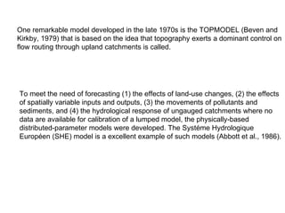 One remarkable model developed in the late 1970s is the TOPMODEL (Beven and
Kirkby, 1979) that is based on the idea that topography exerts a dominant control on
flow routing through upland catchments is called.




To meet the need of forecasting (1) the effects of land-use changes, (2) the effects
of spatially variable inputs and outputs, (3) the movements of pollutants and
sediments, and (4) the hydrological response of ungauged catchments where no
data are available for calibration of a lumped model, the physically-based
distributed-parameter models were developed. The Systéme Hydrologique
Européen (SHE) model is a excellent example of such models (Abbott et al., 1986).
 