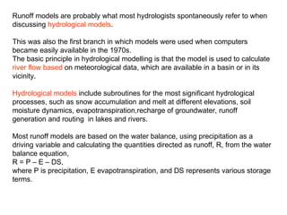 Runoff models are probably what most hydrologists spontaneously refer to when
discussing hydrological models.

This was also the first branch in which models were used when computers
became easily available in the 1970s.
The basic principle in hydrological modelling is that the model is used to calculate
river flow based on meteorological data, which are available in a basin or in its
vicinity.

Hydrological models include subroutines for the most significant hydrological
processes, such as snow accumulation and melt at different elevations, soil
moisture dynamics, evapotranspiration,recharge of groundwater, runoff
generation and routing in lakes and rivers.

Most runoff models are based on the water balance, using precipitation as a
driving variable and calculating the quantities directed as runoff, R, from the water
balance equation,
R = P – E – DS,
where P is precipitation, E evapotranspiration, and DS represents various storage
terms.
 