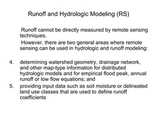 Runoff and Hydrologic Modeling (RS)

      Runoff cannot be directly measured by remote sensing
     techniques.
      However, there are two general areas where remote
     sensing can be used in hydrologic and runoff modeling:

4.   determining watershed geometry, drainage network,
     and other map-type information for distributed
     hydrologic models and for empirical flood peak, annual
     runoff or low flow equations; and
5.   providing input data such as soil moisture or delineated
     land use classes that are used to define runoff
     coefficients
 