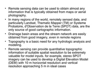 • Remote sensing data can be used to obtain almost any
  information that is typically obtained from maps or aerial
  photography.
• In many regions of the world, remotely sensed data, and
  particularly Landsat, Thematic Mapper (TM) or Systeme
  Probatoire, d'Observation de la Terre (SPOT) data, are the
  only source of good cartographic information.
• Drainage basin areas and the stream network are easily
  obtained from good imagery, even in remote regions
• Topography is a basic need for any hydrologic analysis and
  modeling.
• Remote sensing can provide quantitative topographic
  information of suitable spatial resolution to be extremely
  valuable for model inputs. for example, stereo SPOT
  imagery can be used to develop a Digital Elevation Model
  (DEM) with 10 m horizontal resolution and vertical
  resolution approaching 5 m in ideal cases
 