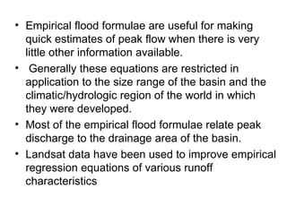 • Empirical flood formulae are useful for making
  quick estimates of peak flow when there is very
  little other information available.
• Generally these equations are restricted in
  application to the size range of the basin and the
  climatic/hydrologic region of the world in which
  they were developed.
• Most of the empirical flood formulae relate peak
  discharge to the drainage area of the basin.
• Landsat data have been used to improve empirical
  regression equations of various runoff
  characteristics
 