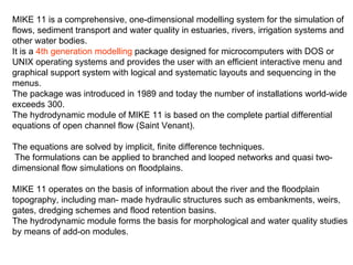 MIKE 11 is a comprehensive, one-dimensional modelling system for the simulation of
flows, sediment transport and water quality in estuaries, rivers, irrigation systems and
other water bodies.
It is a 4th generation modelling package designed for microcomputers with DOS or
UNIX operating systems and provides the user with an efficient interactive menu and
graphical support system with logical and systematic layouts and sequencing in the
menus.
The package was introduced in 1989 and today the number of installations world-wide
exceeds 300.
The hydrodynamic module of MIKE 11 is based on the complete partial differential
equations of open channel flow (Saint Venant).

The equations are solved by implicit, finite difference techniques.
 The formulations can be applied to branched and looped networks and quasi two-
dimensional flow simulations on floodplains.

MIKE 11 operates on the basis of information about the river and the floodplain
topography, including man- made hydraulic structures such as embankments, weirs,
gates, dredging schemes and flood retention basins.
The hydrodynamic module forms the basis for morphological and water quality studies
by means of add-on modules.
 