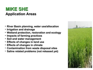 MIKE SHE
Application Areas


•   River Basin planning, water use/allocation
•   Irrigation and drainage
•   Wetland protection, restoration and ecology
•   Impacts of farming practices
•   Soil and water management
•   Effects of changes in land use
•   Effects of changes in climate
•   Contamination from waste disposal sites
•   Saline related problems (not released yet)
 