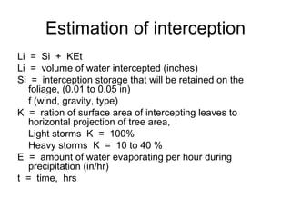 Estimation of interception
Li = Si + KEt
Li = volume of water intercepted (inches)
Si = interception storage that will be retained on the
   foliage, (0.01 to 0.05 in)
   f (wind, gravity, type)
K = ration of surface area of intercepting leaves to
   horizontal projection of tree area,
   Light storms K = 100%
   Heavy storms K = 10 to 40 %
E = amount of water evaporating per hour during
   precipitation (in/hr)
t = time, hrs
 