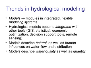 Trends in hydrological modeling
• Models → modules in integrated, flexible
  modeling systems
• Hydrological models become integrated with
  other tools (GIS, statistical, economic,
  optimization, decision support tools, remote
  sensing)
• Models describe natural, as well as human
  influences on water flow and distribution
• Models describe water quality as well as quantity
 