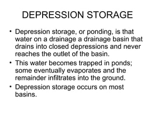 DEPRESSION STORAGE
• Depression storage, or ponding, is that
  water on a drainage a drainage basin that
  drains into closed depressions and never
  reaches the outlet of the basin.
• This water becomes trapped in ponds;
  some eventually evaporates and the
  remainder infiltrates into the ground.
• Depression storage occurs on most
  basins.
 