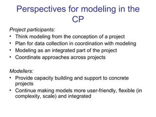 Perspectives for modeling in the
                 CP
Project participants:
• Think modeling from the conception of a project
• Plan for data collection in coordination with modeling
• Modeling as an integrated part of the project
• Coordinate approaches across projects

Modellers:
• Provide capacity building and support to concrete
  projects
• Continue making models more user-friendly, flexible (in
  complexity, scale) and integrated
 
