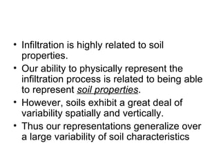 • Infiltration is highly related to soil
  properties.
• Our ability to physically represent the
  infiltration process is related to being able
  to represent soil properties.
• However, soils exhibit a great deal of
  variability spatially and vertically.
• Thus our representations generalize over
  a large variability of soil characteristics
 