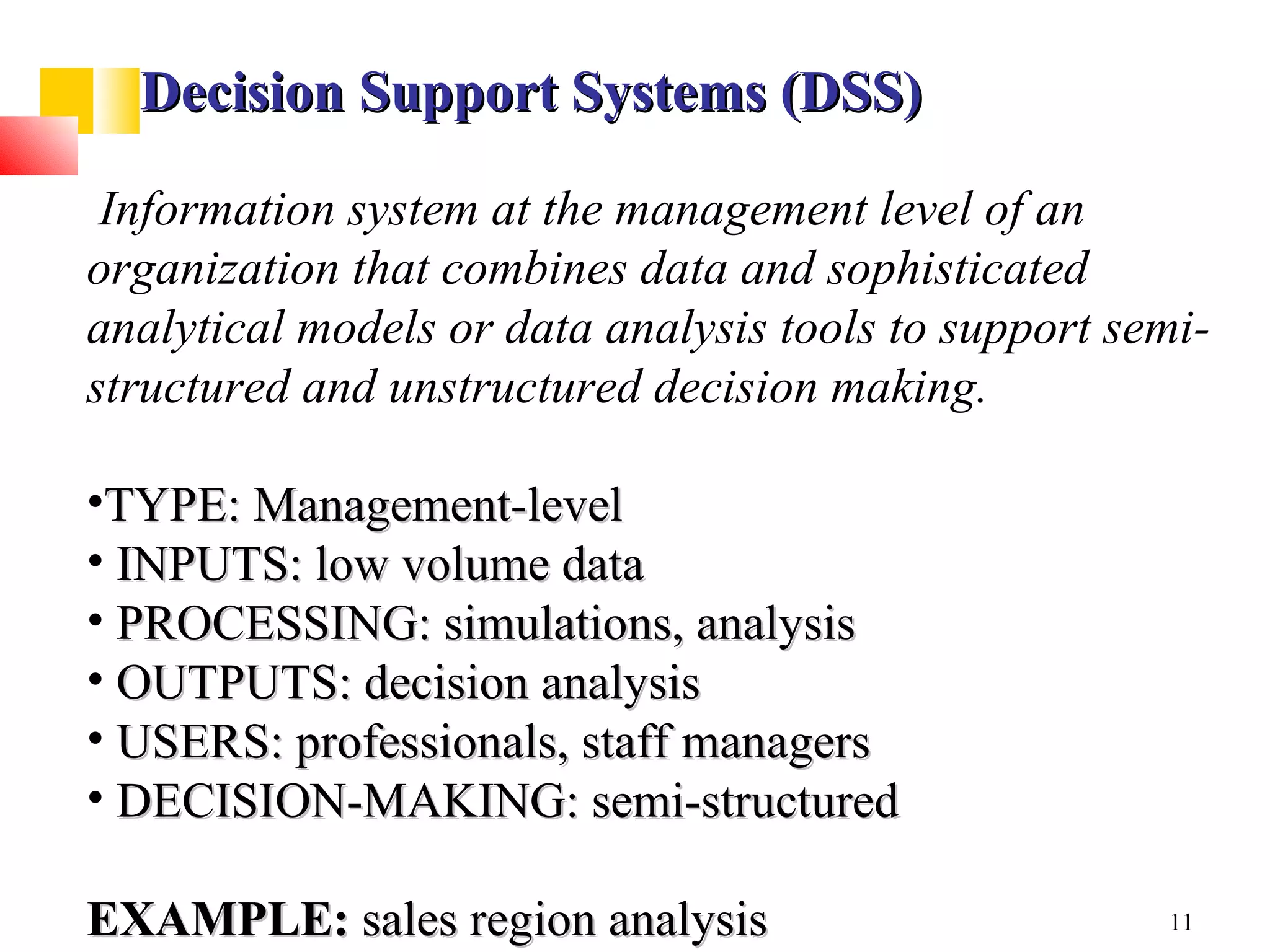 Decision Support Systems (DSS)

 Information system at the management level of an
organization that combines data and sophisticated
analytical models or data analysis tools to support semi-
structured and unstructured decision making.

•TYPE: Management-level
• INPUTS: low volume data
• PROCESSING: simulations, analysis
• OUTPUTS: decision analysis
• USERS: professionals, staff managers
• DECISION-MAKING: semi-structured

EXAMPLE: sales region analysis                        11
 