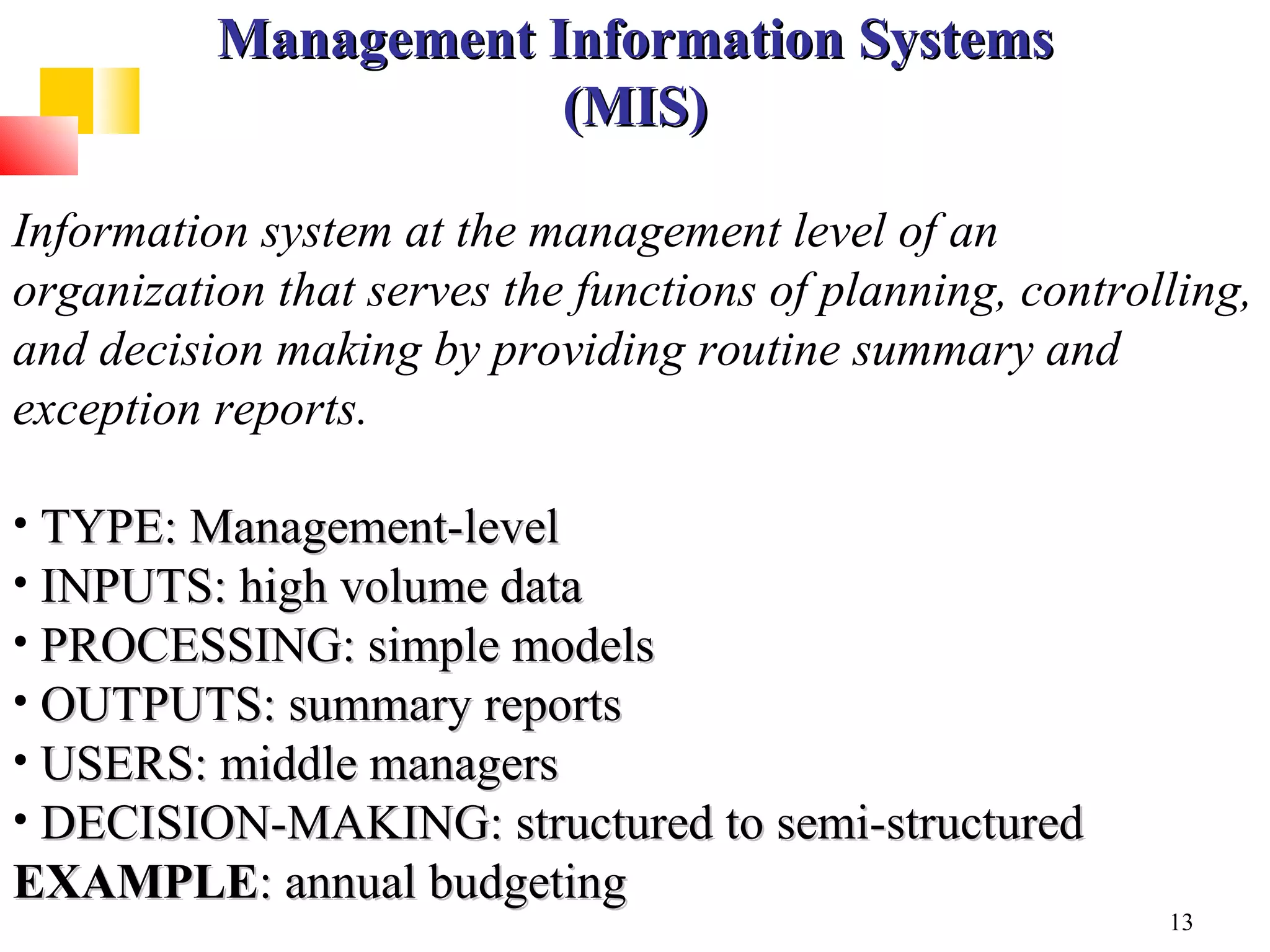 Management Information Systems
                      (MIS)

Information system at the management level of an
organization that serves the functions of planning, controlling,
and decision making by providing routine summary and
exception reports.

• TYPE: Management-level
• INPUTS: high volume data
• PROCESSING: simple models
• OUTPUTS: summary reports
• USERS: middle managers
• DECISION-MAKING: structured to semi-structured
EXAMPLE: annual budgeting
                                                           13
 