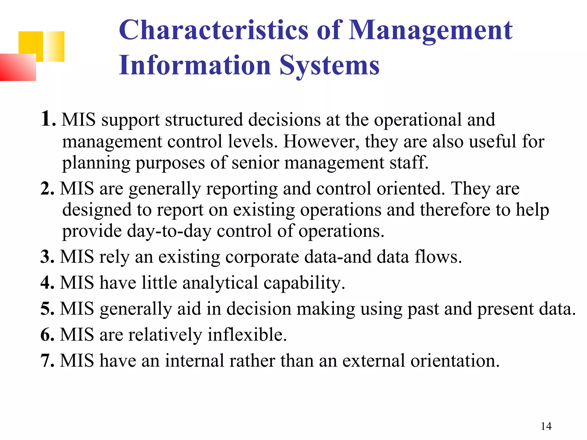 Characteristics of Management
         Information Systems
1. MIS support structured decisions at the operational and
   management control levels. However, they are also useful for
   planning purposes of senior management staff.
2. MIS are generally reporting and control oriented. They are
   designed to report on existing operations and therefore to help
   provide day-to-day control of operations.
3. MIS rely an existing corporate data-and data flows.
4. MIS have little analytical capability.
5. MIS generally aid in decision making using past and present data.
6. MIS are relatively inflexible.
7. MIS have an internal rather than an external orientation.


                                                               14
 