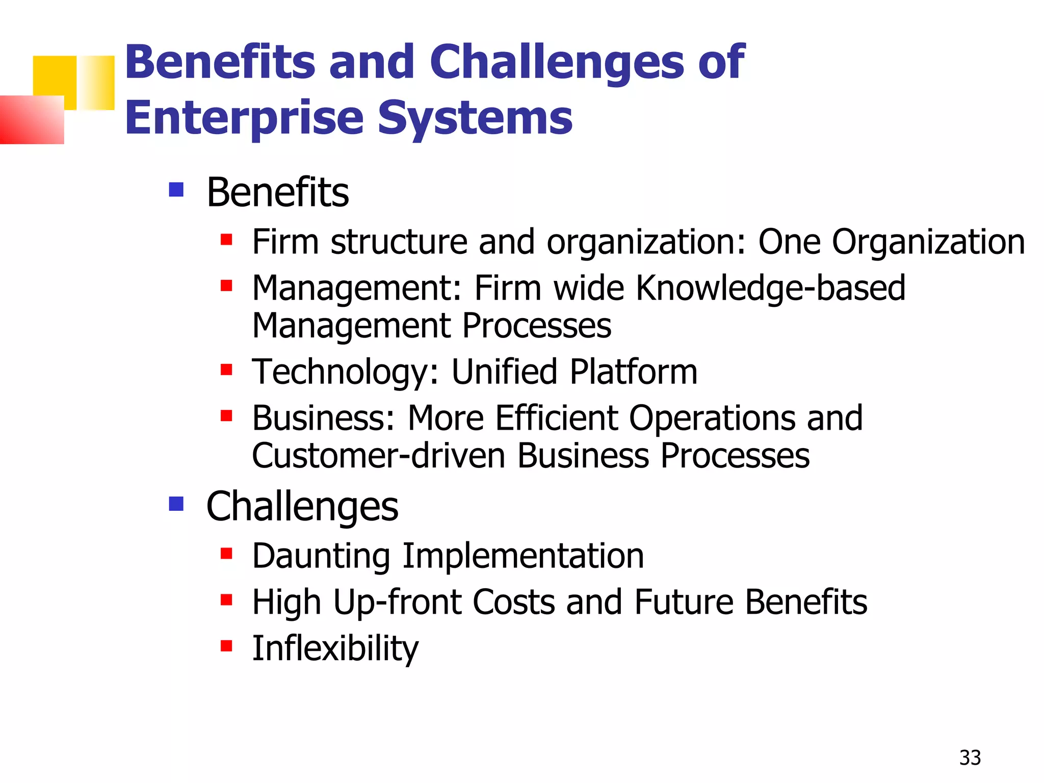 Benefits and Challenges of
Enterprise Systems
    Benefits
        Firm structure and organization: One Organization
        Management: Firm wide Knowledge-based
         Management Processes
        Technology: Unified Platform
        Business: More Efficient Operations and
         Customer-driven Business Processes
    Challenges
        Daunting Implementation
        High Up-front Costs and Future Benefits
        Inflexibility


                                                     33
 