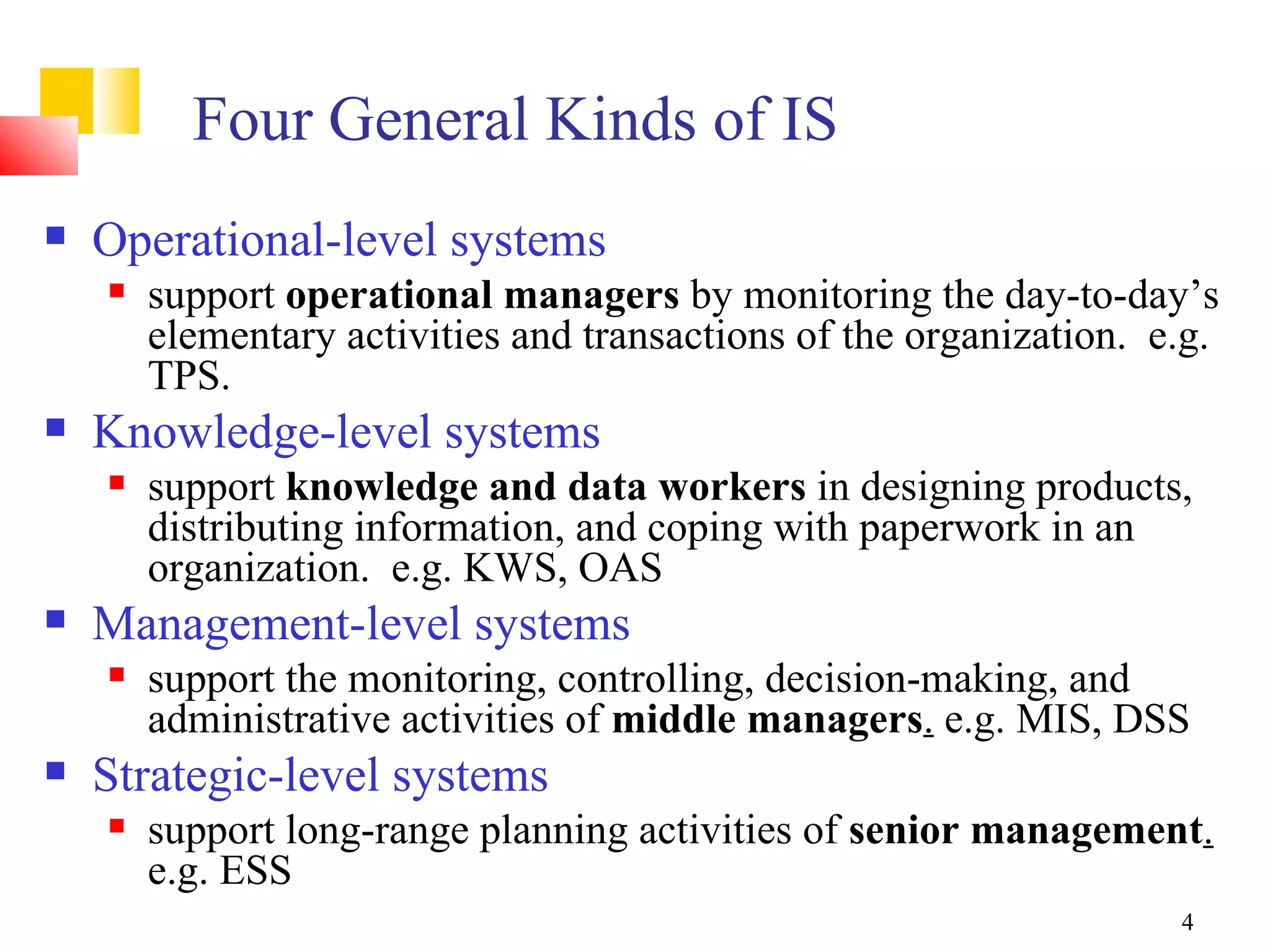 Four General Kinds of IS
   Operational-level systems
       support operational managers by monitoring the day-to-day’s
        elementary activities and transactions of the organization. e.g.
        TPS.
   Knowledge-level systems
       support knowledge and data workers in designing products,
        distributing information, and coping with paperwork in an
        organization. e.g. KWS, OAS
   Management-level systems
       support the monitoring, controlling, decision-making, and
        administrative activities of middle managers. e.g. MIS, DSS
   Strategic-level systems
       support long-range planning activities of senior management.
        e.g. ESS
                                                                     4
 