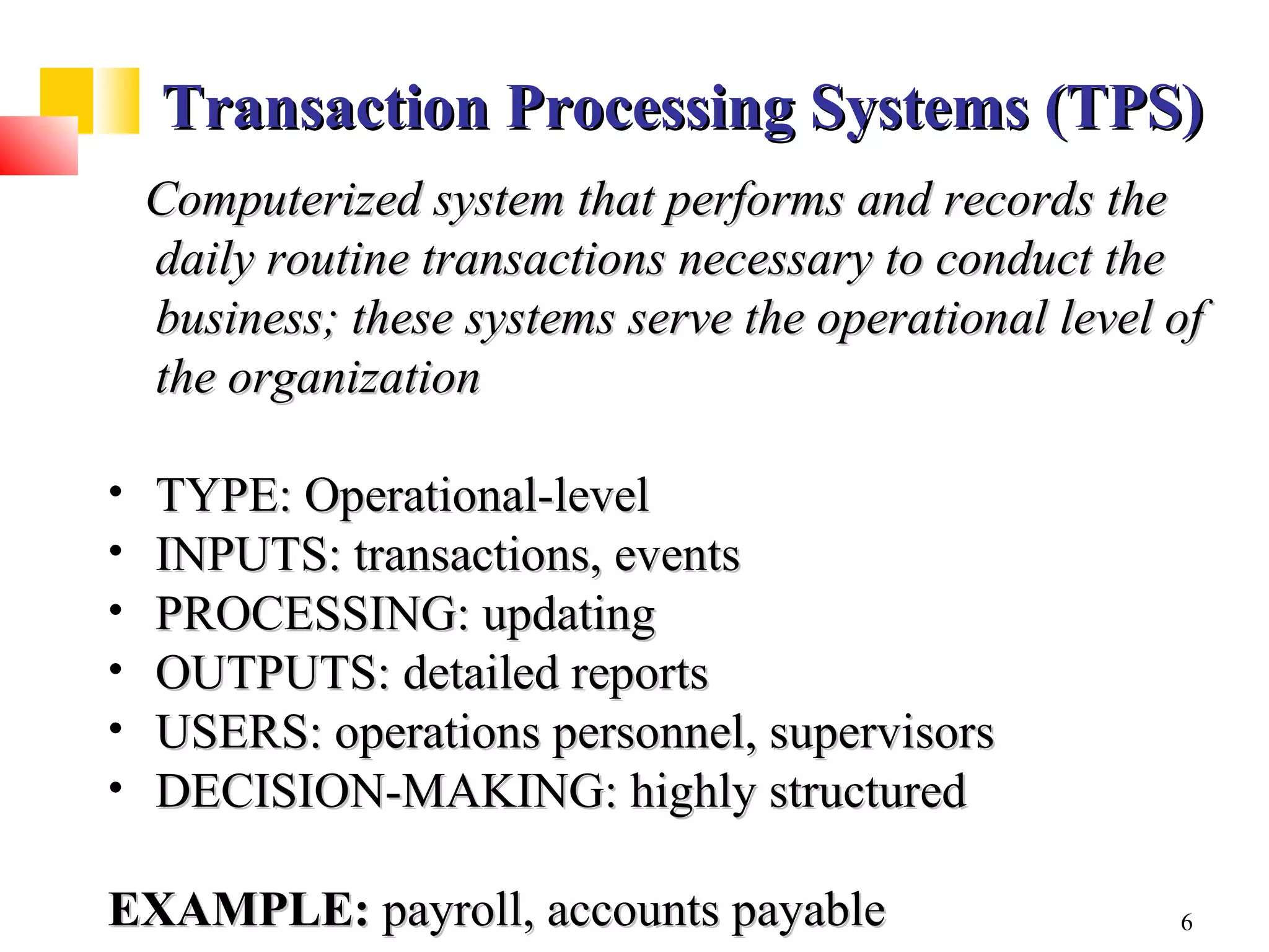 Transaction Processing Systems (TPS)
    Computerized system that performs and records the
    daily routine transactions necessary to conduct the
    business; these systems serve the operational level of
    the organization

•   TYPE: Operational-level
•   INPUTS: transactions, events
•   PROCESSING: updating
•   OUTPUTS: detailed reports
•   USERS: operations personnel, supervisors
•   DECISION-MAKING: highly structured

EXAMPLE: payroll, accounts payable                      6
 