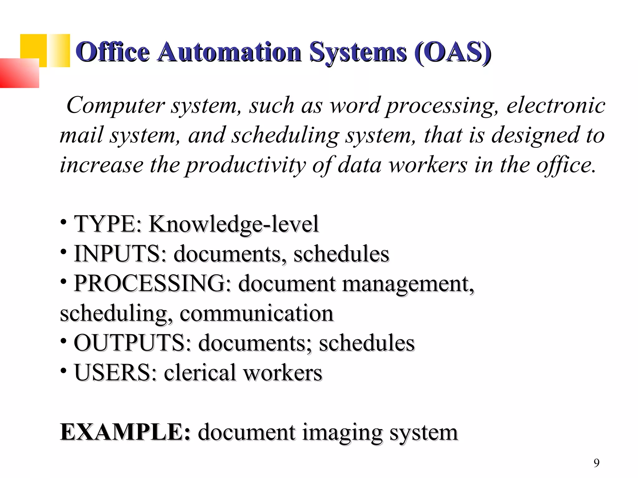 Office Automation Systems (OAS)
 Computer system, such as word processing, electronic
mail system, and scheduling system, that is designed to
increase the productivity of data workers in the office.

• TYPE: Knowledge-level
• INPUTS: documents, schedules
• PROCESSING: document management,
scheduling, communication
• OUTPUTS: documents; schedules
• USERS: clerical workers

EXAMPLE: document imaging system
                                                      9
 