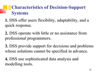 Characteristics of Decision-Support
   Systems
1. DSS offer users flexibility, adaptability, and a
quick response.
2. DSS operate with little or no assistance from
professional programmers.
3. DSS provide support for decisions and problems
whose solutions cannot be specified in advance.
4. DSS use sophisticated data analysis and
modelling tools.
                                                      12
 