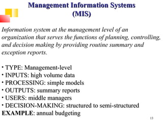 Management Information Systems
                      (MIS)

Information system at the management level of an
organization that serves the functions of planning, controlling,
and decision making by providing routine summary and
exception reports.

• TYPE: Management-level
• INPUTS: high volume data
• PROCESSING: simple models
• OUTPUTS: summary reports
• USERS: middle managers
• DECISION-MAKING: structured to semi-structured
EXAMPLE: annual budgeting
                                                           13
 