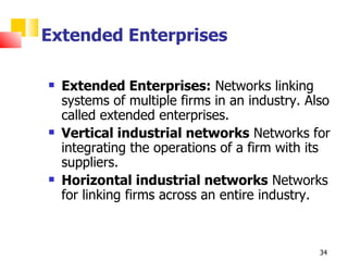 Extended Enterprises

   Extended Enterprises: Networks linking
    systems of multiple firms in an industry. Also
    called extended enterprises.
   Vertical industrial networks Networks for
    integrating the operations of a firm with its
    suppliers.
   Horizontal industrial networks Networks
    for linking firms across an entire industry.



                                                34
 