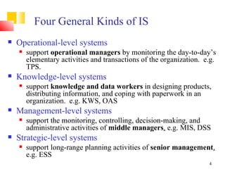 Four General Kinds of IS
   Operational-level systems
       support operational managers by monitoring the day-to-day’s
        elementary activities and transactions of the organization. e.g.
        TPS.
   Knowledge-level systems
       support knowledge and data workers in designing products,
        distributing information, and coping with paperwork in an
        organization. e.g. KWS, OAS
   Management-level systems
       support the monitoring, controlling, decision-making, and
        administrative activities of middle managers. e.g. MIS, DSS
   Strategic-level systems
       support long-range planning activities of senior management.
        e.g. ESS
                                                                     4
 