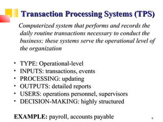 Transaction Processing Systems (TPS)
    Computerized system that performs and records the
    daily routine transactions necessary to conduct the
    business; these systems serve the operational level of
    the organization

•   TYPE: Operational-level
•   INPUTS: transactions, events
•   PROCESSING: updating
•   OUTPUTS: detailed reports
•   USERS: operations personnel, supervisors
•   DECISION-MAKING: highly structured

EXAMPLE: payroll, accounts payable                      6
 