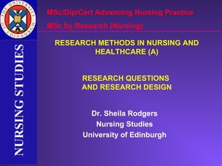 MSc/Dip/Cert Advancing Nursing Practice
                  MSc by Research (Nursing)

                    RESEARCH METHODS IN NURSING AND
NURSING STUDIES
NURSING STUDIES


                            HEALTHCARE (A)


                           RESEARCH QUESTIONS
                           AND RESEARCH DESIGN


                             Dr. Sheila Rodgers
                              Nursing Studies
                           University of Edinburgh
 