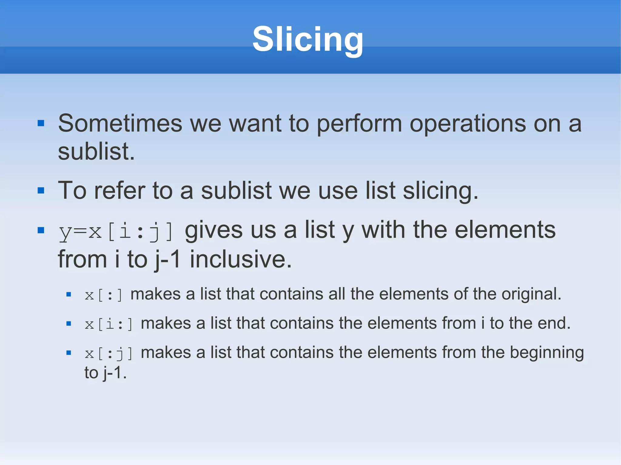 Slicing  Sometimes we want to perform operations on a sublist.  To refer to a sublist we use list slicing.  y=x[i:j] gives us a list y with the elements from i to j-1 inclusive.  x[:] makes a list that contains all the elements of the original.  x[i:] makes a list that contains the elements from i to the end.  x[:j] makes a list that contains the elements from the beginning to j-1. 