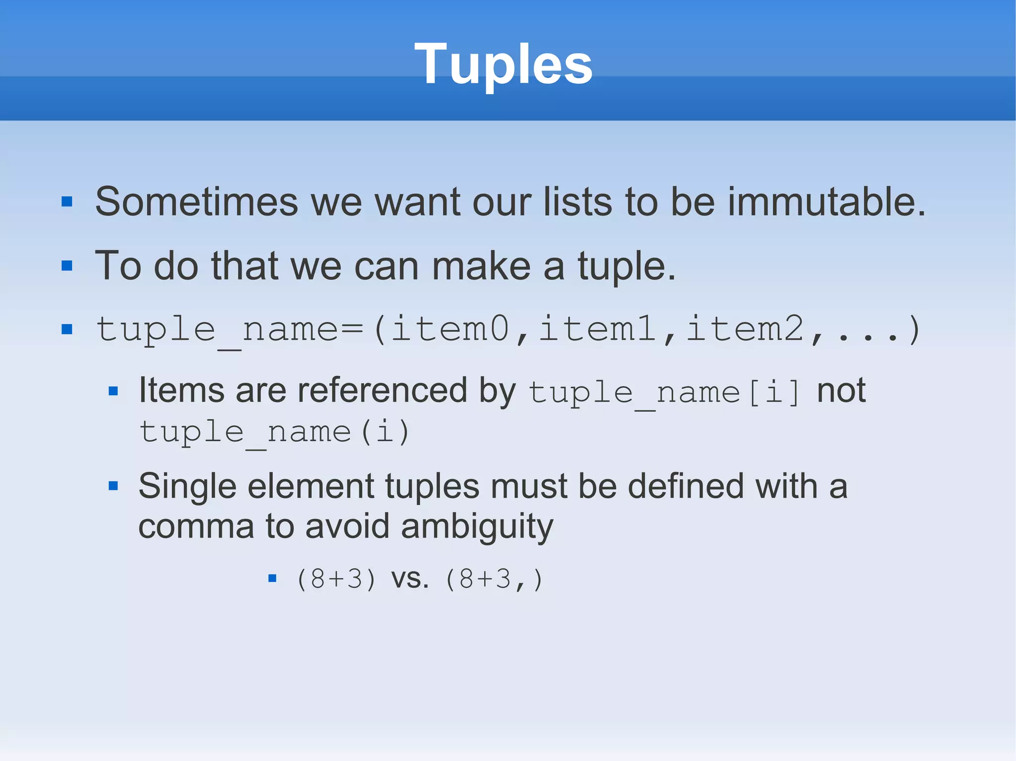 Tuples  Sometimes we want our lists to be immutable.  To do that we can make a tuple.  tuple_name=(item0,item1,item2,...)  Items are referenced by tuple_name[i] not tuple_name(i)  Single element tuples must be defined with a comma to avoid ambiguity  (8+3) vs. (8+3,) 