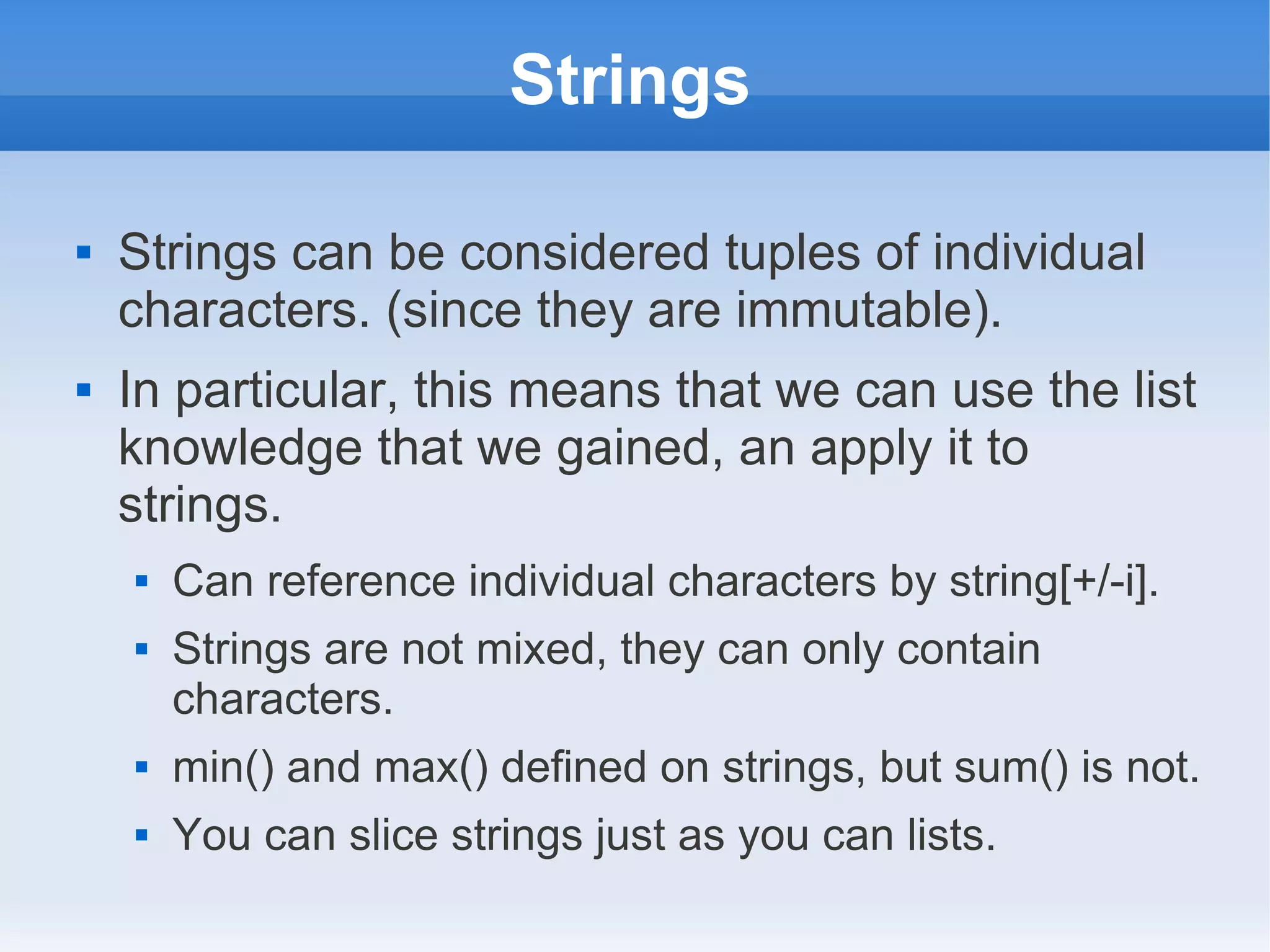 Strings  Strings can be considered tuples of individual characters. (since they are immutable).  In particular, this means that we can use the list knowledge that we gained, an apply it to strings.  Can reference individual characters by string[+/-i].  Strings are not mixed, they can only contain characters.  min() and max() defined on strings, but sum() is not.  You can slice strings just as you can lists. 