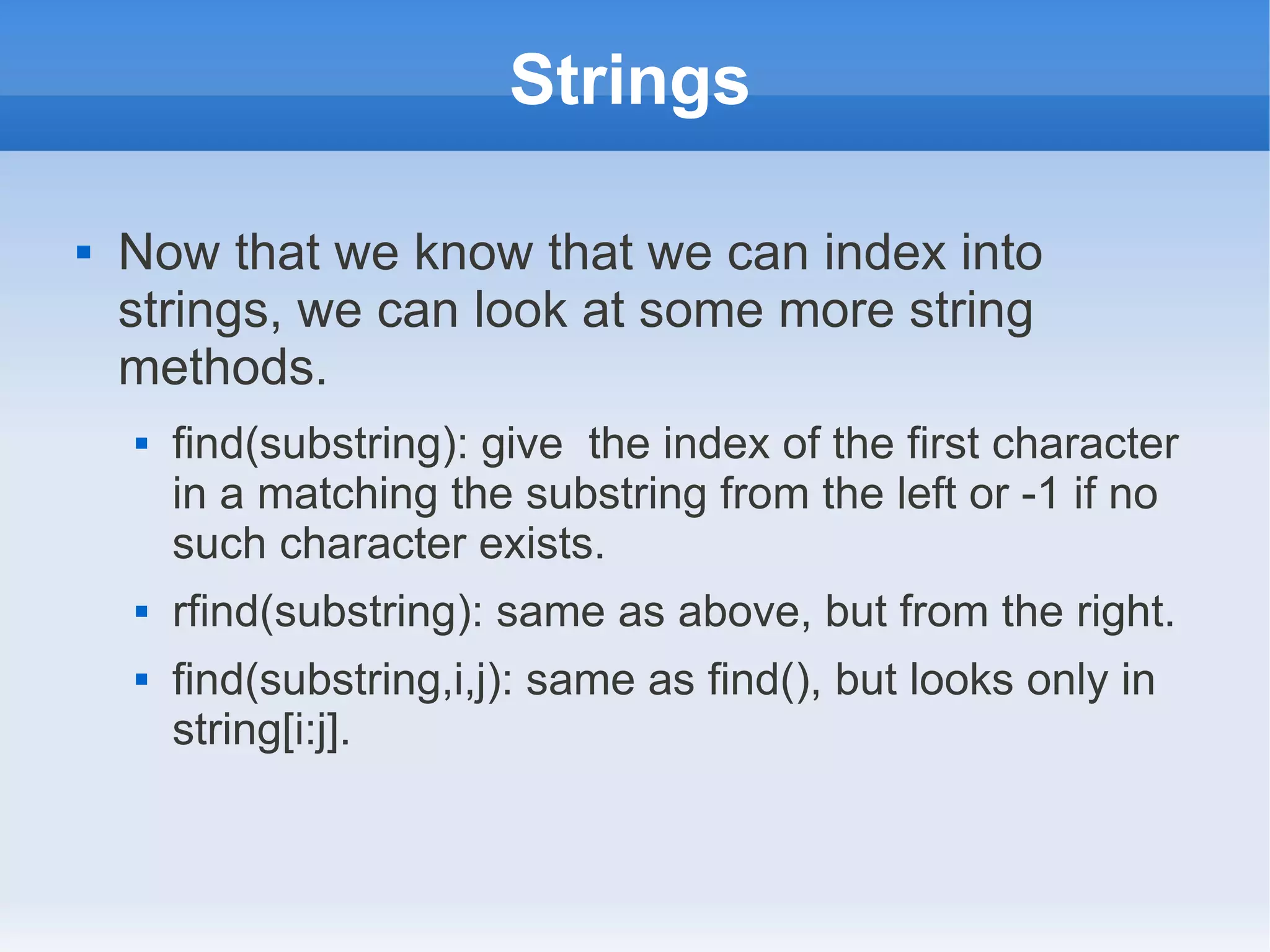 Strings  Now that we know that we can index into strings, we can look at some more string methods.  find(substring): give the index of the first character in a matching the substring from the left or -1 if no such character exists.  rfind(substring): same as above, but from the right.  find(substring,i,j): same as find(), but looks only in string[i:j]. 