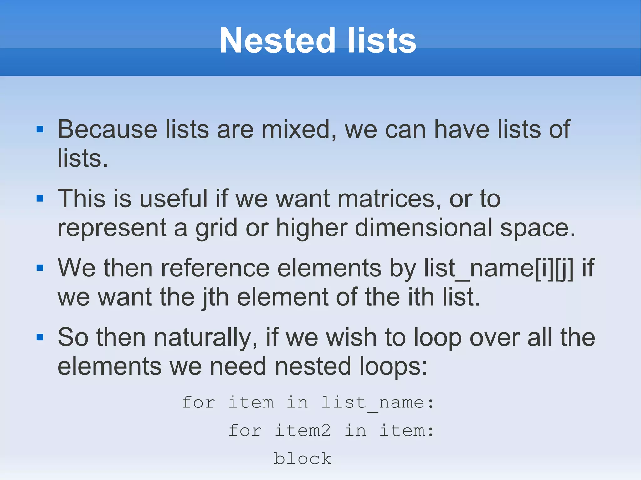 Nested lists  Because lists are mixed, we can have lists of lists.  This is useful if we want matrices, or to represent a grid or higher dimensional space.  We then reference elements by list_name[i][j] if we want the jth element of the ith list.  So then naturally, if we wish to loop over all the elements we need nested loops: for item in list_name: for item2 in item: block 
