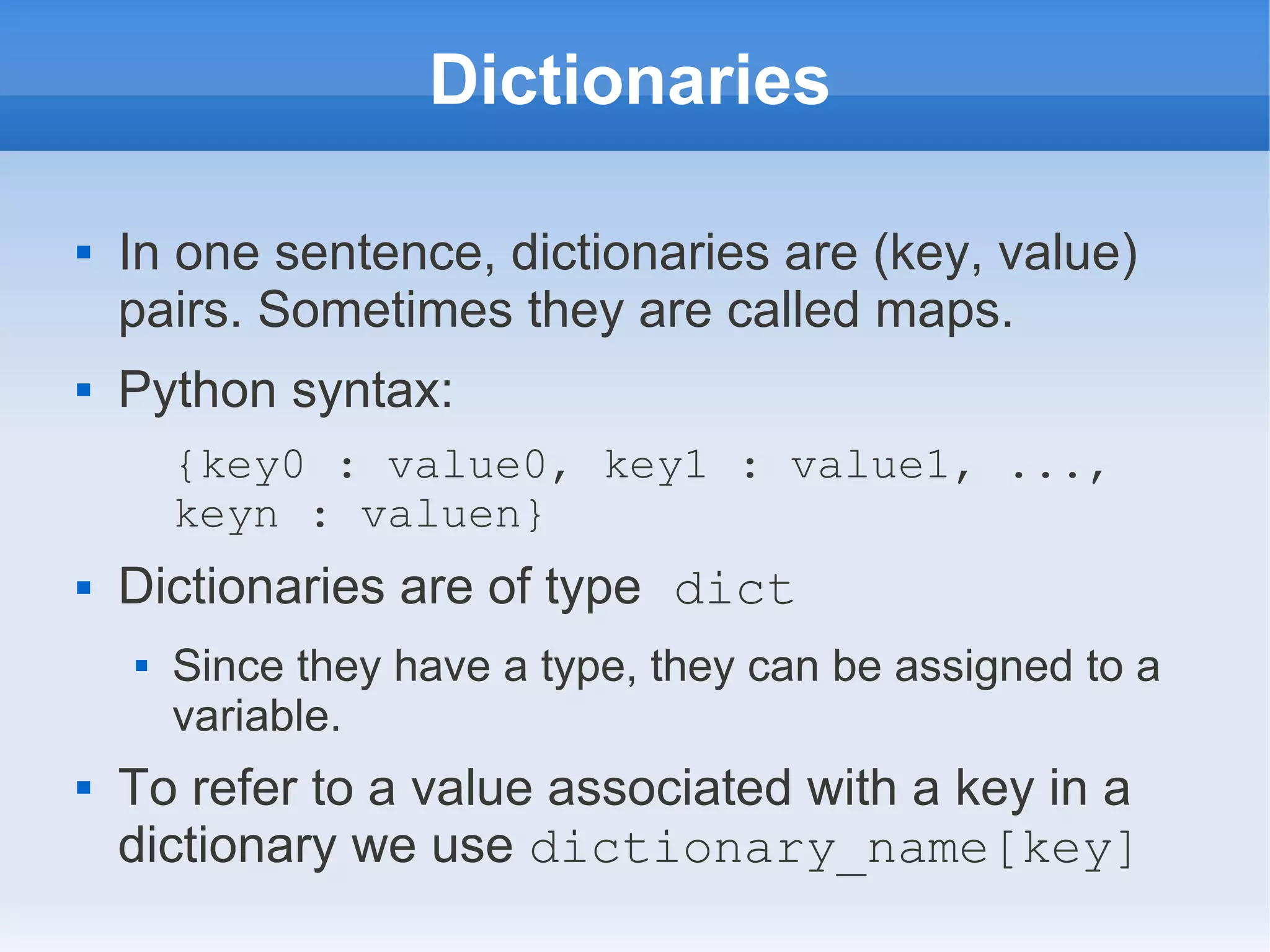 Dictionaries  In one sentence, dictionaries are (key, value) pairs. Sometimes they are called maps.  Python syntax: {key0 : value0, key1 : value1, ..., keyn : valuen}  Dictionaries are of type dict  Since they have a type, they can be assigned to a variable.  To refer to a value associated with a key in a dictionary we use dictionary_name[key] 