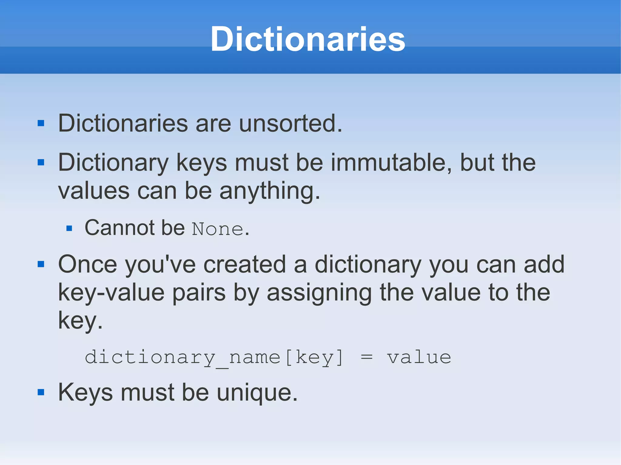 Dictionaries  Dictionaries are unsorted.  Dictionary keys must be immutable, but the values can be anything.  Cannot be None.  Once you've created a dictionary you can add key-value pairs by assigning the value to the key. dictionary_name[key] = value  Keys must be unique. 