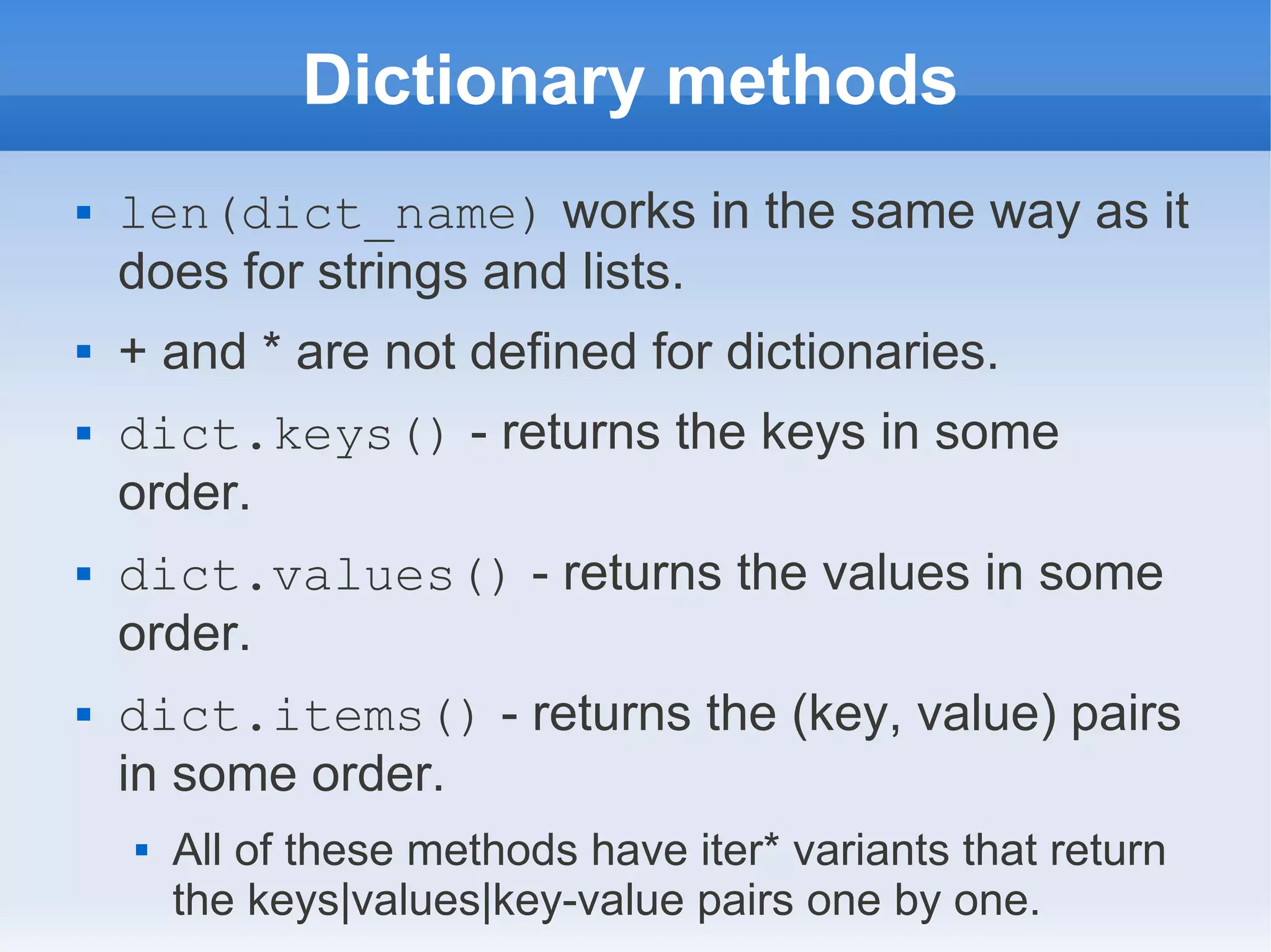 Dictionary methods  len(dict_name) works in the same way as it does for strings and lists.  + and * are not defined for dictionaries.  dict.keys() - returns the keys in some order.  dict.values() - returns the values in some order.  dict.items() - returns the (key, value) pairs in some order.  All of these methods have iter* variants that return the keys|values|key-value pairs one by one. 