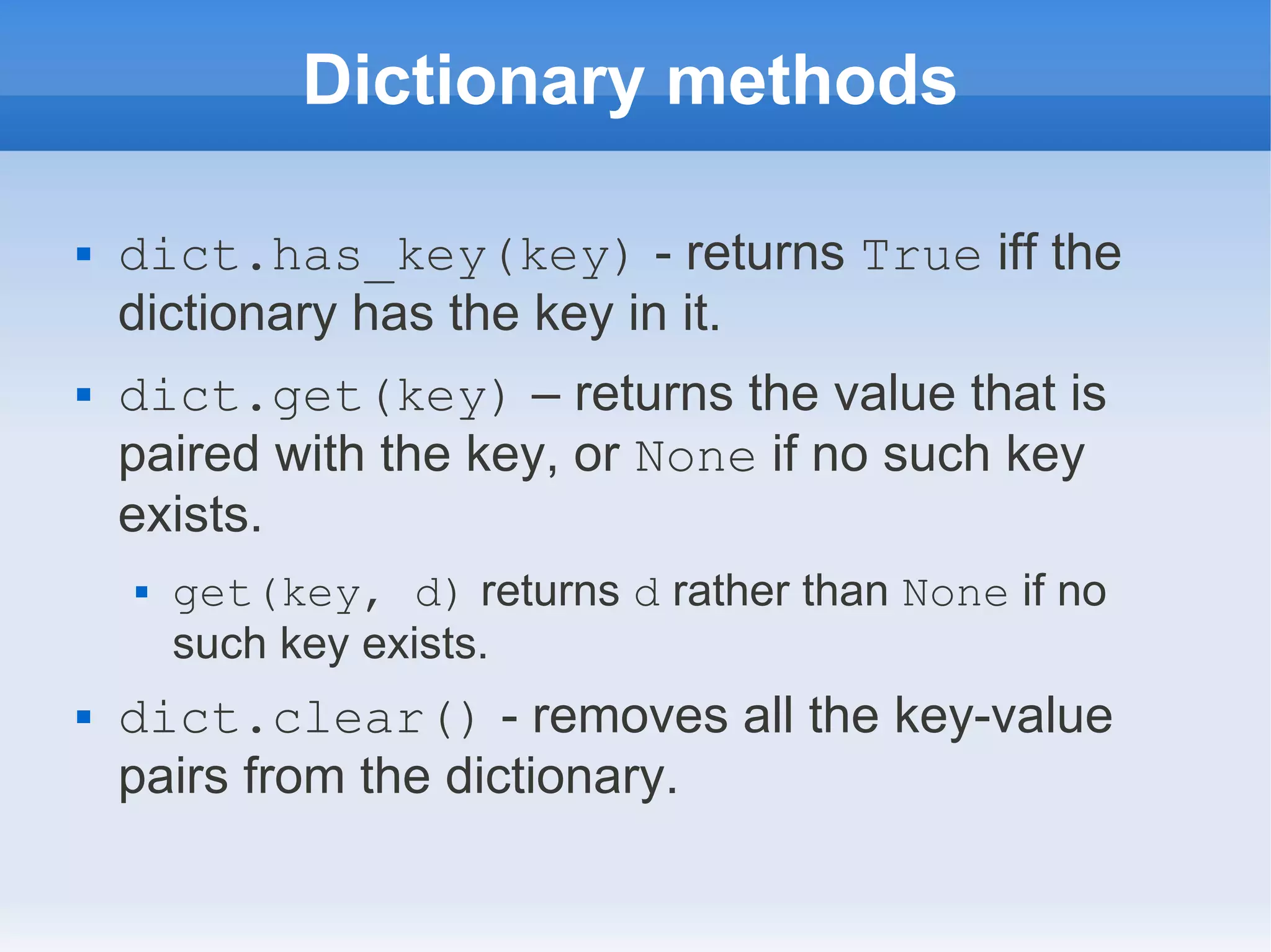 Dictionary methods  dict.has_key(key) - returns True iff the dictionary has the key in it.  dict.get(key) – returns the value that is paired with the key, or None if no such key exists.  get(key, d) returns d rather than None if no such key exists.  dict.clear() - removes all the key-value pairs from the dictionary. 