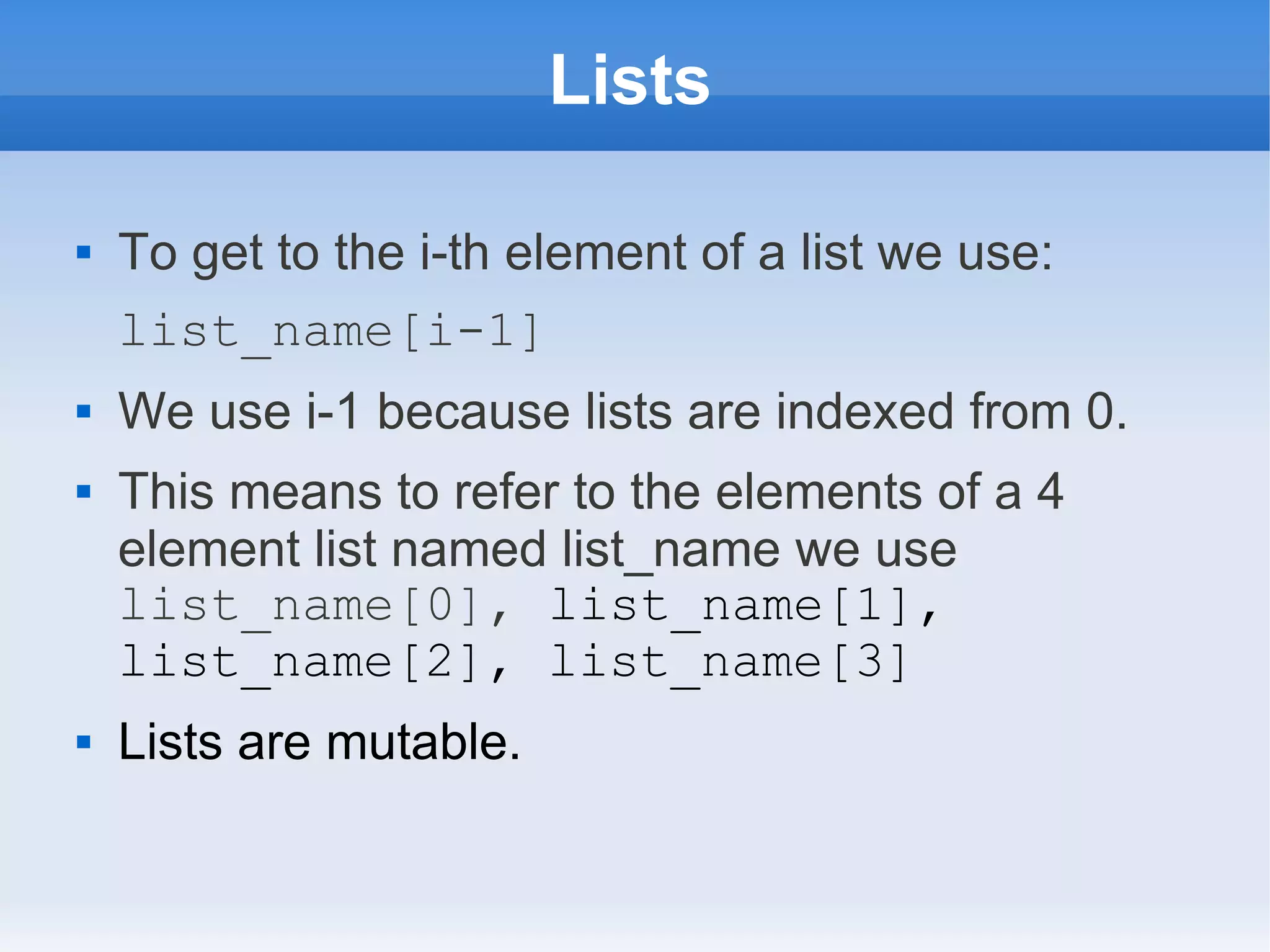 Lists  To get to the i-th element of a list we use: list_name[i-1]  We use i-1 because lists are indexed from 0.  This means to refer to the elements of a 4 element list named list_name we use list_name[0], list_name[1], list_name[2], list_name[3]  Lists are mutable. 