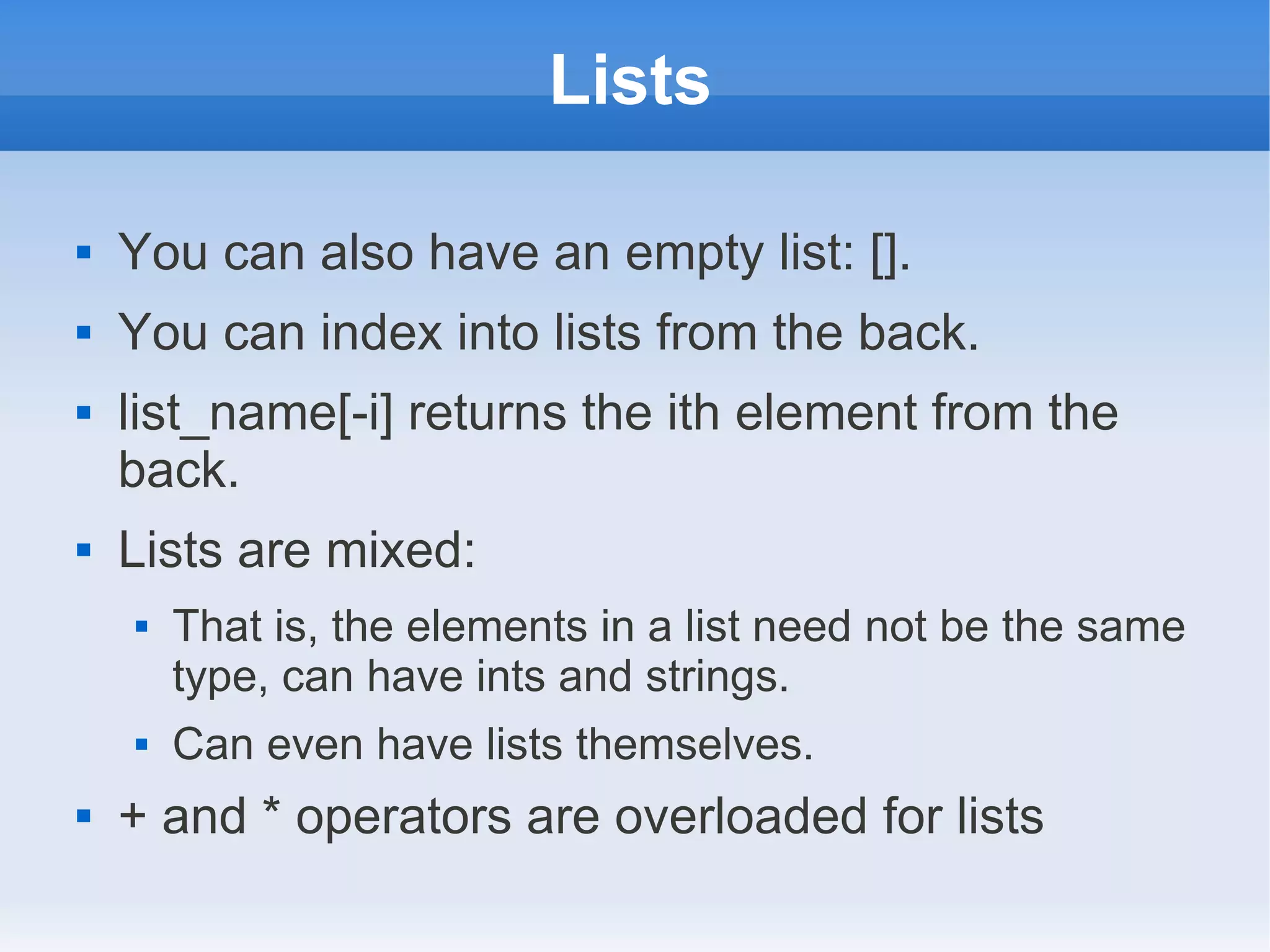 Lists  You can also have an empty list: [].  You can index into lists from the back.  list_name[-i] returns the ith element from the back.  Lists are mixed:  That is, the elements in a list need not be the same type, can have ints and strings.  Can even have lists themselves.  + and * operators are overloaded for lists 