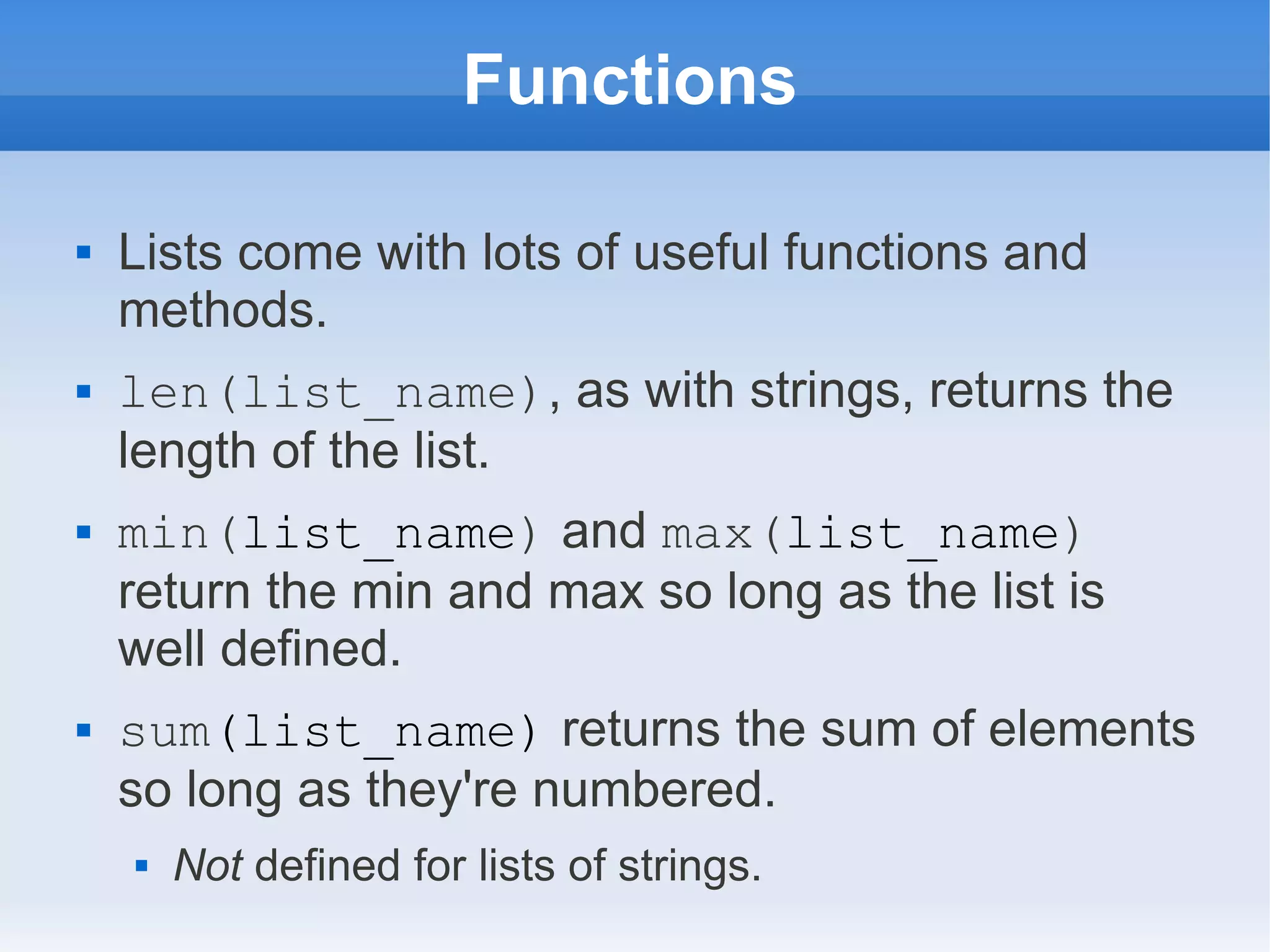 Functions  Lists come with lots of useful functions and methods.  len(list_name), as with strings, returns the length of the list.  min(list_name) and max(list_name) return the min and max so long as the list is well defined.  sum(list_name) returns the sum of elements so long as they're numbered.  Not defined for lists of strings. 