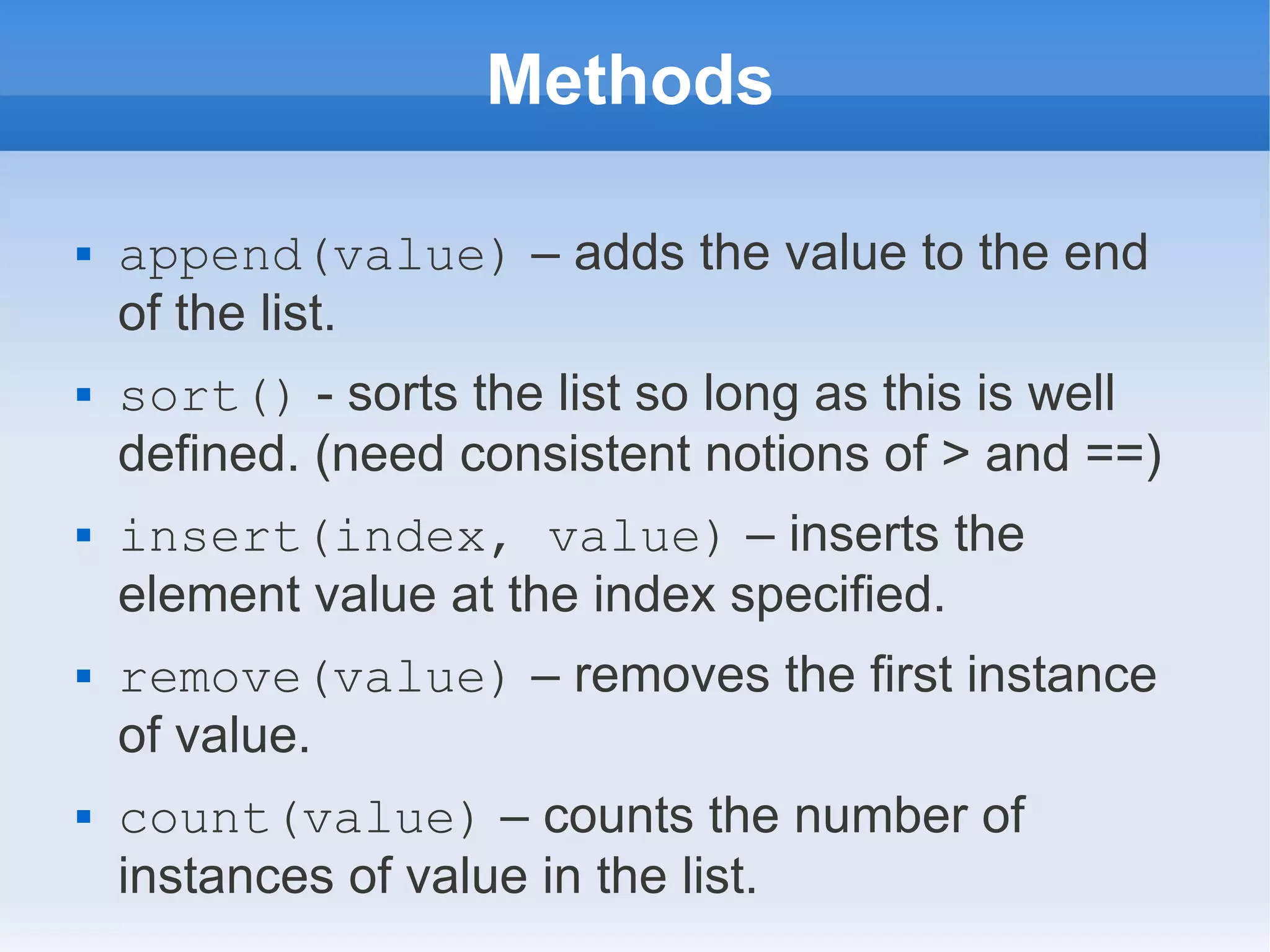 Methods  append(value) – adds the value to the end of the list.  sort() - sorts the list so long as this is well defined. (need consistent notions of > and ==)  insert(index, value) – inserts the element value at the index specified.  remove(value) – removes the first instance of value.  count(value) – counts the number of instances of value in the list. 