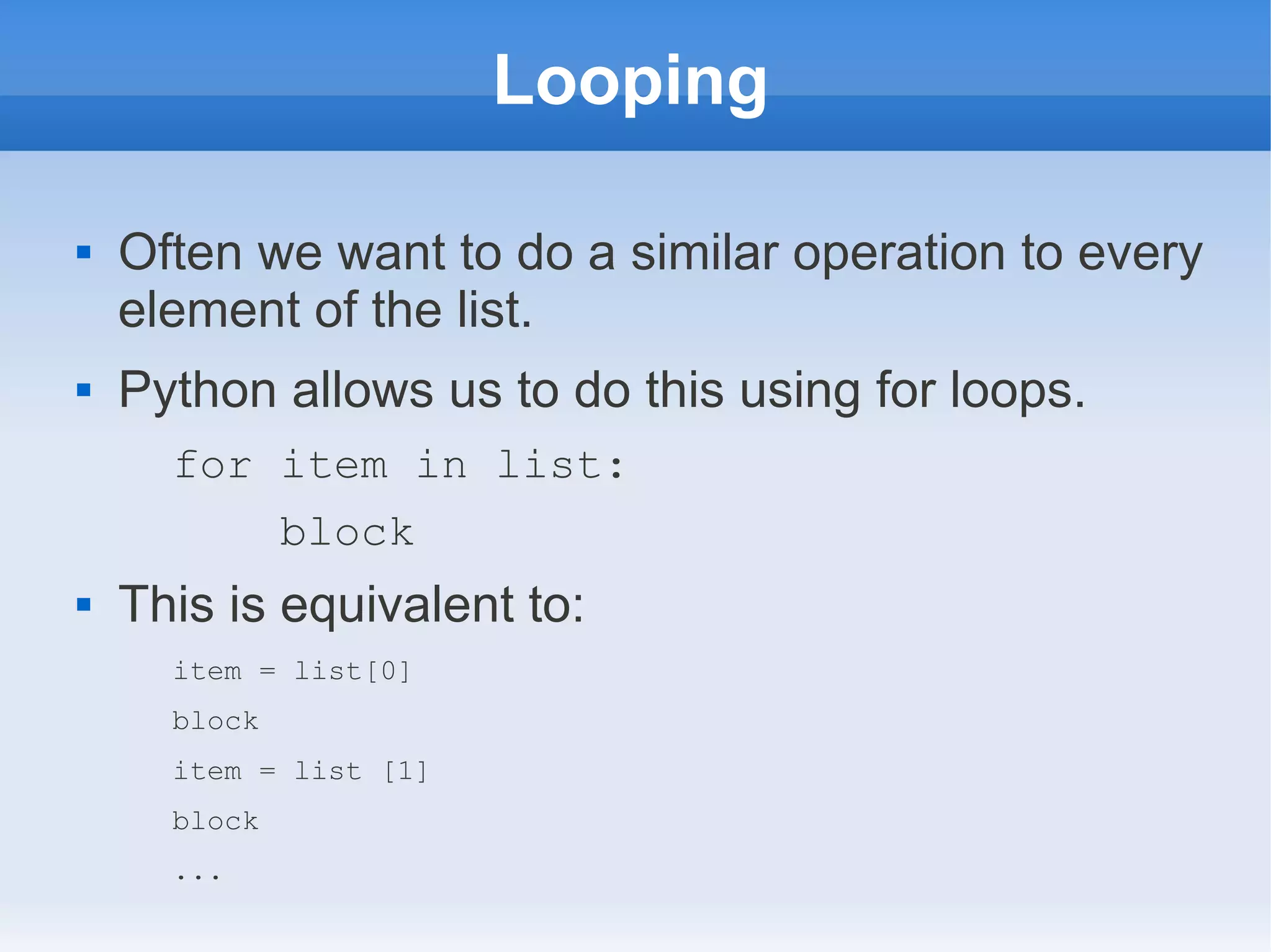 Looping  Often we want to do a similar operation to every element of the list.  Python allows us to do this using for loops. for item in list: block  This is equivalent to: item = list[0] block item = list [1] block ... 