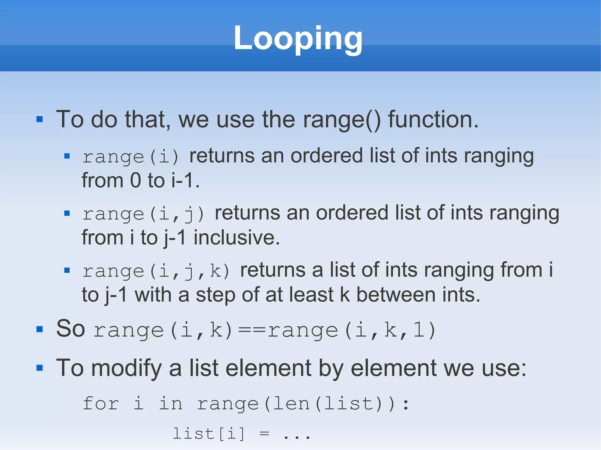 Looping  To do that, we use the range() function.  range(i) returns an ordered list of ints ranging from 0 to i-1.  range(i,j) returns an ordered list of ints ranging from i to j-1 inclusive.  range(i,j,k) returns a list of ints ranging from i to j-1 with a step of at least k between ints.  So range(i,k)==range(i,k,1)  To modify a list element by element we use: for i in range(len(list)): list[i] = ... 
