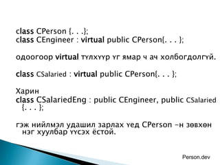 class CPerson {. . .};
class CEngineer : virtual public CPerson{. . . };

одоогоор virtual түлхүүр үг ямар ч ач холбогдолгүй.

class CSalaried : virtual public CPerson{. . . };

Харин
class CSalariedEng : public CEngineer, public CSalaried
  {. . . };

гэж нийлмэл удашил зарлах үед CPerson -н зөвхөн
  нэг хуулбар үүсэх ѐстой.


                                                    Person.dev
 