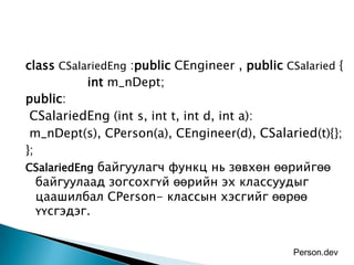 class CSalariedEng :public CEngineer , public CSalaried {
           int m_nDept;
public:
 CSalariedEng (int s, int t, int d, int a):
 m_nDept(s), CPerson(a), CEngineer(d), CSalaried(t){};
};
CSalariedEng байгуулагч функц нь зөвхөн өөрийгөө
   байгуулаад зогсохгүй өөрийн эх классуудыг
   цаашилбал CPerson- классын хэсгийг өөрөө
   үүсгэдэг.


                                                Person.dev
 