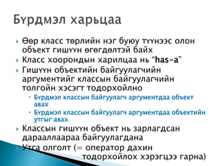    Өөр класс төрлийн нэг буюу түүнээс олон
    объект гишүүн өгөгдөлтэй байх
   Класс хоорондын харилцаа нь “has-a”
   Гишүүн объектийн байгуулагчийн
    аргументийг классын байгуулагчийн
    толгойн хэсэгт тодорхойлно
      Бүрдмэл классын байгуулагч аргументдаа объект
       авах
      Бүрдмэл классын байгуулагч аргументдаа объектийн
       утгыг авах
   Классын гишүүн объект нь зарлагдсан
    дарааллаараа байгуулагдана
   Утга олголт (= оператор дахин
                  тодорхойлох хэрэгцээ гарна)
 