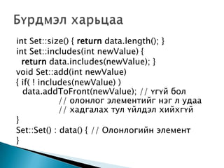 int Set::size() { return data.length(); }
int Set::includes(int newValue) {
  return data.includes(newValue); }
void Set::add(int newValue)
{ if( ! includes(newValue) )
  data.addToFront(newValue); // үгүй бол
             // олонлог элементийг нэг л удаа
             // хадгалах тул үйлдэл хийхгүй
}
Set::Set() : data() { // Олонлогийн элемент
}
 