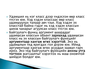    Удамшил нь нэг класс дээр үндэслэн өөр класс
    үүсгэх юм. Хэд хэдэн классаас өөр класс
    удамшуулах талаар авч үзье. Хэд хэдэн эх
    класстай байна гэдэг нь хэд хэдэн классын
    шинж чанарыг агуулсан класс үүсгэх юм.
   Байгуулагч функц аргумент шаарддаг
    удамшсан классын обьект зарлахад удамшсан
    класс нь эх классын байгуулагч функцийг
    аргументаар хангаж өгөх хэрэгтэй. Энэ нь
    удамшлын үед яригдах гол дүрэм юм. Иймд
    аргументаар хангаж өгөх асуудал заавал гарч
    ирнэ. Энэ үед байгуулагч функцийн анхны утга
    тогтоох жагсаалтыг хэрэглэх нь маш оновчтой
    шийдэл болдог юм.
 