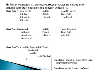 Нийлмэл удамшил нь аливаа удамшсан класс нь нэгээс олон
үндсэн класстай байхыг зөвшөөрдөг. Жишээ нь:
class Date {    protected:        public:           void Display();
                int day;          Date();           Date Get();
                int month;        ~Date();           void Set();
                int year;
           };

class Time {protected:            public:            void Display();
               int hour;          Time();           Time Get();
               int minute;        ~Time();          void Set();
               int second;
           };

class DateTime :public Date, public Time{
                      int digital;
                        public:
                                 void Display();
                   };                            DateTime –класс нь Date, Time –ийн
                                                гишүүдийг агуулна.

                                             DateTime watch; // watch; объект
 