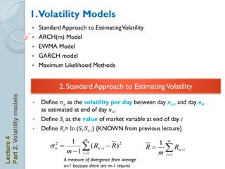 1.Volatility Models
                               Standard Approach to Estimating Volatility
                               ARCH(m) Model
                               EWMA Model
                               GARCH model
                               Maximum Likelihood Methods


                                          2. Standard Approach to Estimating Volatility
Part 2. Volatility models




                            •   Define sn as the volatility per day between day nt-1 and day nt,
                                as estimated at end of day nt-1
                            •   Define Si as the value of market variable at end of day i
                            •   Define Ri= ln (Si/Si-1) {KNOWN from previous lecture}
Lecture 4




                                         1 m
                                    s 
                                      2
                                      n      
                                        m  1 i 1
                                                   ( Rn i  R ) 2                   1 m
                                                                                  R   Rn i
                                                                                     m i 1
                                           A measure of divergence from average
                                           m-1 because there are m-1 returns
 