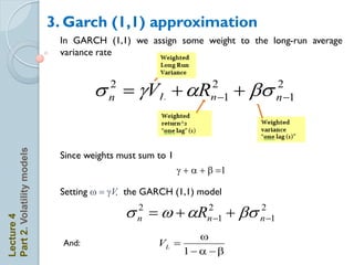 3. Garch (1,1) approximation
                             In GARCH (1,1) we assign some weight to the long-run average
                             variance rate



                                     s  gVL + aR
                                        2
                                        n
                                                                   2
                                                                   n 1   + bs   2
                                                                                 n 1
Part 2. Volatility models




                             Since weights must sum to 1
                                                           g + a + b 1

                             Setting w  gV, the GARCH (1,1) model

                                            s n  w + aRn 1 + bs n 1
                                              2         2         2
Lecture 4




                                                               w
                              And:                  VL 
                                                            1 a  b
 