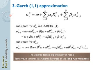 3. Garch (1,1) approximation
                                                          p                   q
                                       s  w + ai R
                                          2
                                          n
                                                                    2
                                                                    n i   +  b js      2
                                                                                         n j
                                                         i 1                 j 1


                              substitute for s n -1 in GARCH(1,1)
                                               2


                              s n 1  w + aRn21 + b (w + aRn2 2 + bs n  2 )
                                2                                       2


                                    w + bw + aRn 1 + ab Rn  2 + b 2s n  2
                                                2          2            2
Part 2. Volatility models




                              substitute for s n -2
                                               2


                              s n  2  w + bw + b 2w + aRn21 + ab Rn2 2 + ab 2 Rn23 + b 3s n 3
                                2                                                              2



                                           The weights decline exponentially at rate β
Lecture 4




                             Tomorrow’s variance is a weighted average of the long run variance!!
 