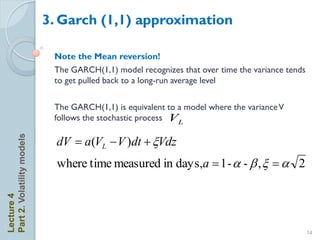3. Garch (1,1) approximation

                             Note the Mean reversion!
                             The GARCH(1,1) model recognizes that over time the variance tends
                             to get pulled back to a long-run average level

                             The GARCH(1,1) is equivalent to a model where the variance V
                             follows the stochastic process VL

                              dV  a(VL  V )dt + Vdz
Part 2. Volatility models




                              where time measured in days,a  1 - a - b ,   a 2
Lecture 4




                                                                                                 14
 